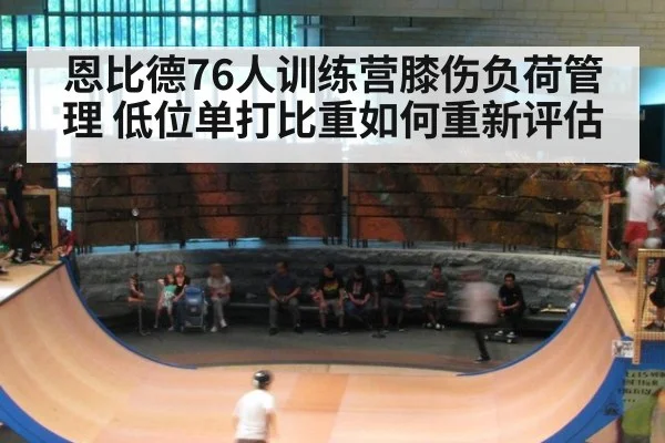 恩比德76人训练营膝伤负荷管理 低位单打比重如何重新评估